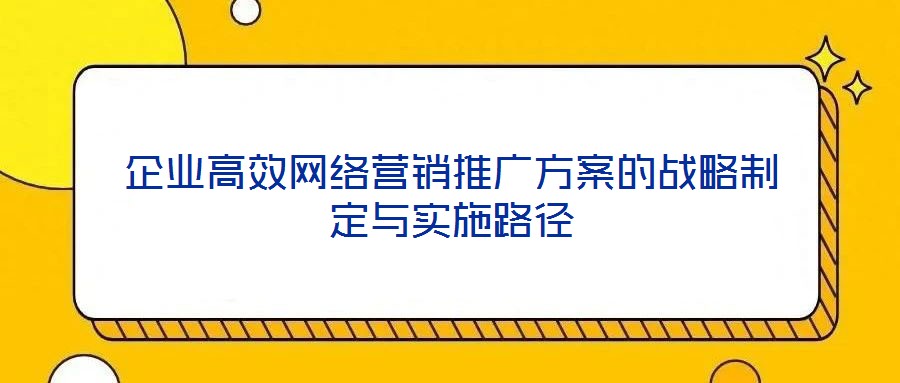 企業(yè)高效網(wǎng)絡(luò)營銷推廣方案的戰(zhàn)略制定與實施路徑