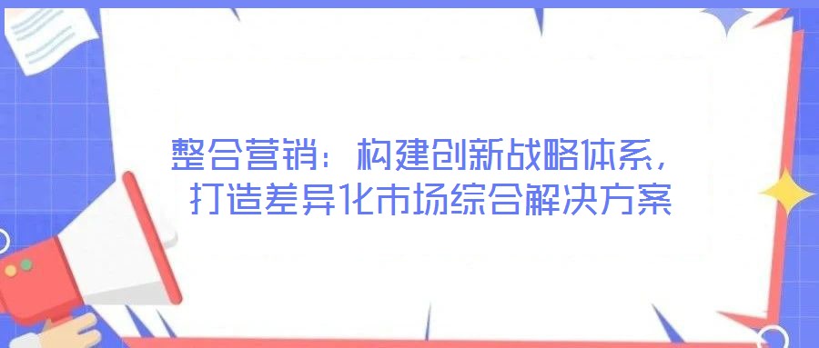 整合營(yíng)銷(xiāo):構(gòu)建創(chuàng)新戰(zhàn)略體系,打造差異化市場(chǎng)綜合解決方案