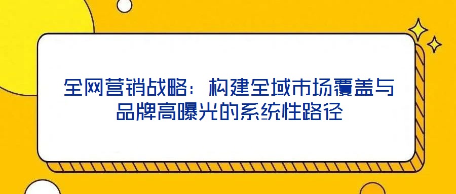 全網(wǎng)營(yíng)銷戰(zhàn)略:構(gòu)建全域市場(chǎng)覆蓋與品牌高曝光的系統(tǒng)性路徑