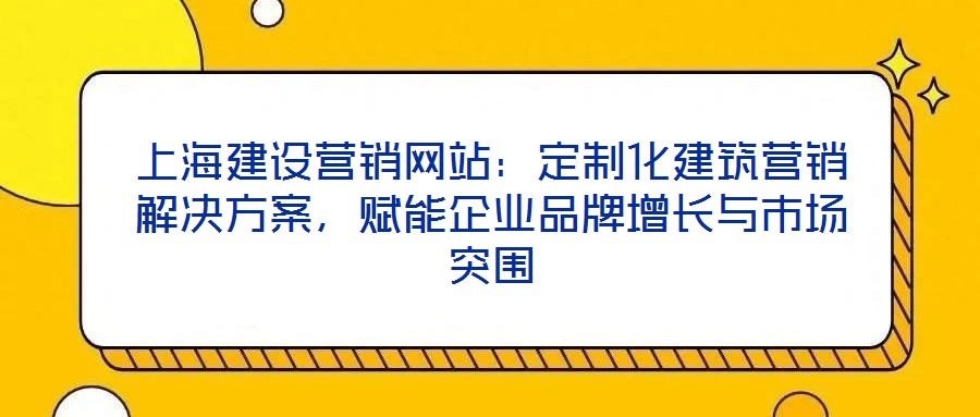 上海建設營銷網(wǎng)站：定制化建筑營銷解決方案，賦能企業(yè)品牌增長與市場突圍
