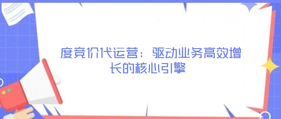 度競價(jià)代運(yùn)營:驅(qū)動(dòng)業(yè)務(wù)高效增長的核心引擎