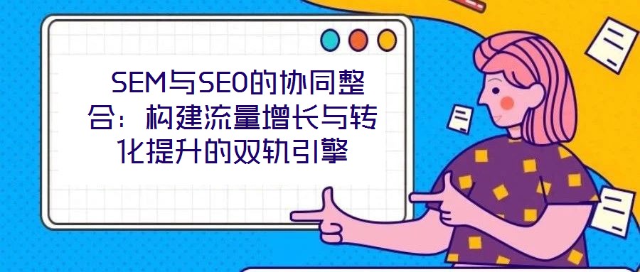 SEM與SEO的協(xié)同整合:構(gòu)建流量增長與轉(zhuǎn)化提升的雙軌引擎