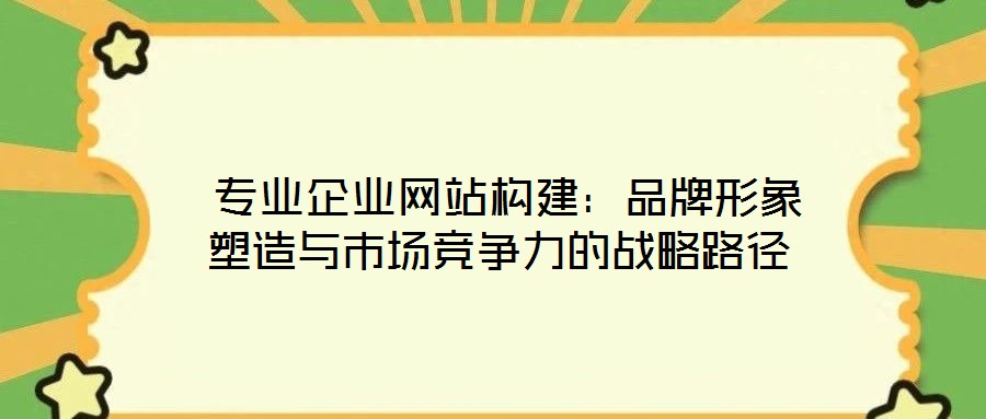 專業(yè)企業(yè)網站構建:品牌形象塑造與市場競爭力的戰(zhàn)略路徑