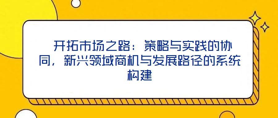  開拓市場之路：策略與實(shí)踐的協(xié)同，新興領(lǐng)域商機(jī)與發(fā)展路徑的系統(tǒng)構(gòu)建