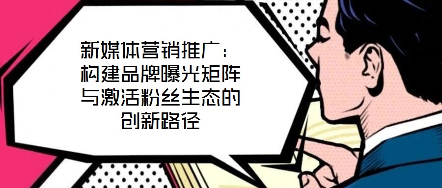 新媒體營銷推廣:構(gòu)建品牌曝光矩陣與激活粉絲生態(tài)的創(chuàng)新路徑