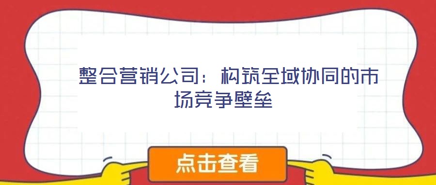  整合營銷公司：構(gòu)筑全域協(xié)同的市場競爭壁壘